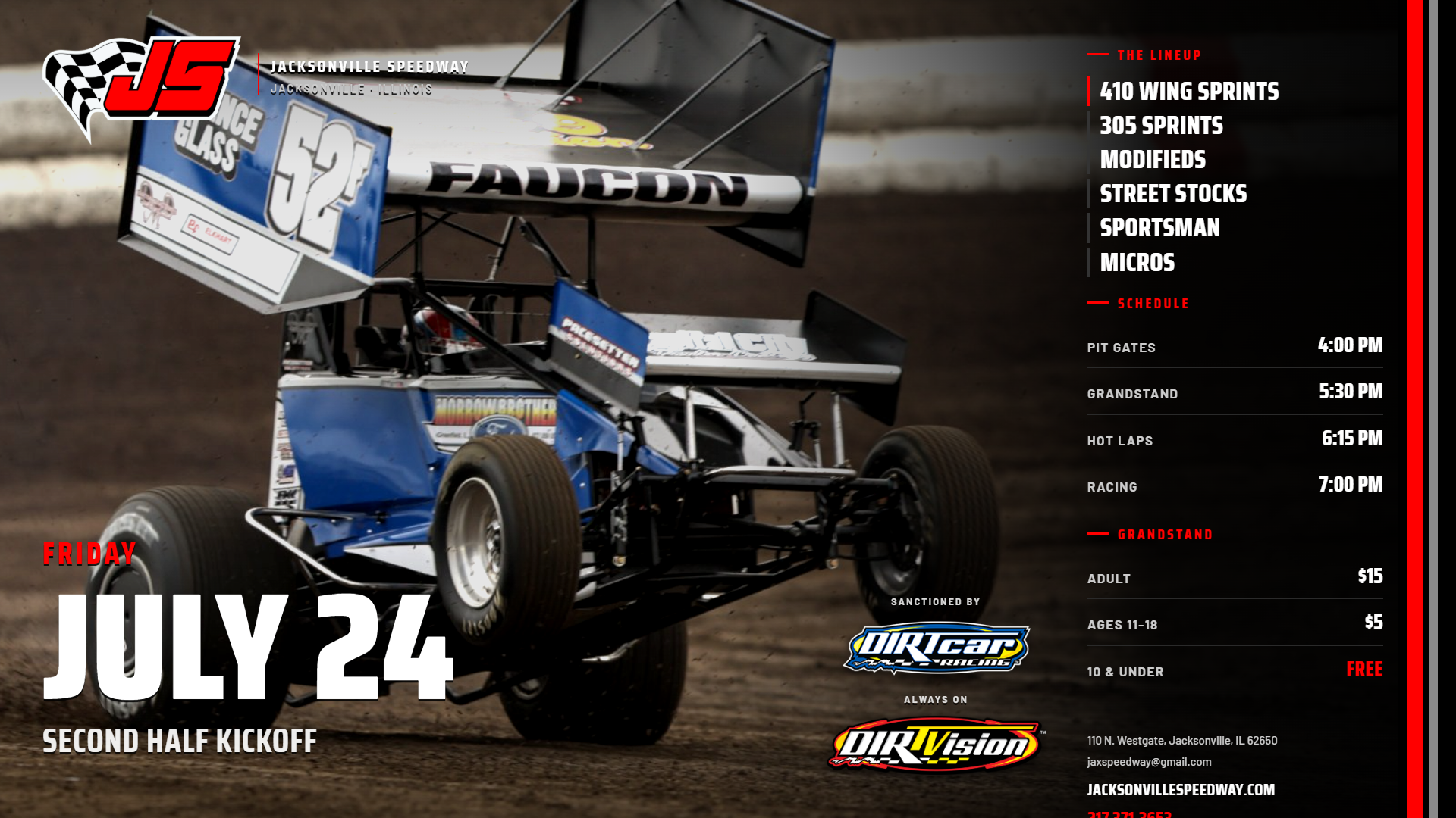 Jacksonville Speedway - Friday July 24 - Second Half Kickoff. 410 Wing Sprints, 305 Sprints, Modifieds, Street Stocks, Sportsman, Micros. Pit gates 4:00, grandstand 5:30, hot laps 6:15, racing 7:00 PM. Adults $15, ages 11-18 $5, 10 and under free.